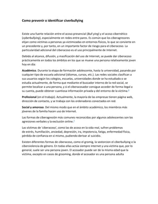 Como prevenir o identificar civerbullying
Existe una fuerte relación entre el acoso presencial (Bull ying) y el acoso cibernético
(cyberbullying), especialmente en redes entre pares. Es común que los ciberagresores
elijan como víctimas a personas ya victimizadas en entornos físicos, lo que se convierte en
un precedente y, por tanto, en un importante factor de riesgo para el ciberacoso. La
particularidad adicional del ciberacoso es el uso principalmente de Internet.
Debido al alcance, difusión, y masificación del uso de Internet, se puede dar ciberacoso
prácticamente en todos los ámbitos en los que se mueve una persona relativamente joven
hoy en día:
Académico. Durante la etapa de formación adolescente, hasta la universidad, pasando por
cualquier tipo de escuela adicional (idiomas, cursos, etc.). Las redes sociales clasifican a
sus usuarios según los colegios, escuelas, universidades donde se ha estudiado o se
estudia actualmente, de forma que mediante el buscador interno de la red social, se
permite localizar a una persona, y si el ciberacosador consigue acceder de forma ilegal a
su cuenta, puede obtener cuantiosa información privada y del entorno de la víctima.6
Profesional (en el trabajo). Actualmente, la mayoría de las empresas tienen página web,
dirección de contacto, y se trabaja con los ordenadores conectados en red.
Social y amoroso. Del mismo modo que en el ámbito académico, los miembros más
jóvenes de la familia hacen uso de Internet.
Las formas de ciberagresión más comunes reconocidas por algunos adolescentes son las
agresiones verbales y la exclusión online.7
Las víctimas de 'ciberacoso', como las de acoso en la vida real, sufren problemas
de estrés, humillación, ansiedad, depresión, ira, impotencia, fatiga, enfermedad física,
pérdida de confianza en sí mismo, pudiendo derivar al suicidio.
Existen diferentes formas de ciberacoso, como el gromig, la sextorcion el ciberbullying o la
ciberviolencia de género. En todas ellas actúa siempre internet y una víctima que, por lo
general, suele ser una persona joven. El acosador puede ser de la misma edad que la
víctima, excepto en casos de grooming, donde el acosador es una persona adulta
 