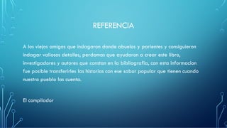 REFERENCIA
A los viejos amigos que indagaron donde abuelos y parientes y consiguieron
indagar valiosos detalles, perdomas que ayudaron a crear este libro,
investigadores y autores que constan en la bibliografia, con esta informacion
fue posible transferirles las historias con ese sabor popular que tienen cuando
nuestro pueblo las cuenta.
El compilador
 