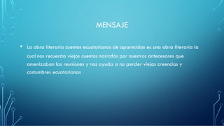 MENSAJE
• La obra literaria cuentos ecuatorianos de aparecidos es una obra literaria la
cual nos recuerda viejos cuentos narrafos por nuestros antecesores que
amenizaban las reuniones y nos ayuda a no perder viejas creencias y
costumbres ecuatorianas
 