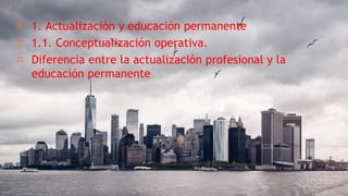 ╸ 1. Actualización y educación permanente
╸ 1.1. Conceptualización operativa.
╸ Diferencia entre la actualización profesional y la
educación permanente
 