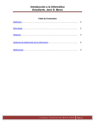 Introducción a la Informática
Estudiante. José G. Barco
T r a b a j o P r á c t i c o d e W o r d 2 0 1 0 Página 1
Tabla de Contenidos
Definición……………………………………………………………………………… 2
Etimología…………………………………………………………………………….. 2
Orígenes………………………………………………………………………………. 3
Sistemas de tratamiento de la información……………………………………….. 4
Referencias…………………………………………………………………………… 3
 