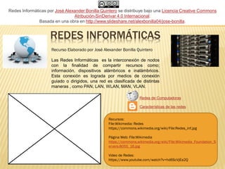 REDES INFORMÁTICAS
Las Redes Informáticas es la interconexión de nodos
con la finalidad de compartir recursos como;
información, dispositivos alámbricos e inalámbricos.
Esta conexión es lograda por medios de conexión
guiado o dirigidos, una red es clasificada de distintas
maneras , como PAN, LAN, WLAN, MAN, VLAN.
Recurso Elaborado por José Alexander Bonilla Quintero
Recursos:
File:Wikimedia: Redes
https://commons.wikimedia.org/wiki/File:Redes_inf.jpg
Página Web: File:Wikimedia
https://commons.wikimedia.org/wiki/File:Wikimedia_Foundation_S
ervers-8055_16.jpg
Video de Redes:
https://www.youtube.com/watch?v=hd6ScVjEa2Q
Redes de Computadoras
Características de las redes
Redes Informáticas por José Alexander Bonilla Quintero se distribuye bajo una Licencia Creative Commons
Atribución-SinDerivar 4.0 Internacional.
Basada en una obra en http://www.slideshare.net/alexbonilla04/jose-bonilla.
 