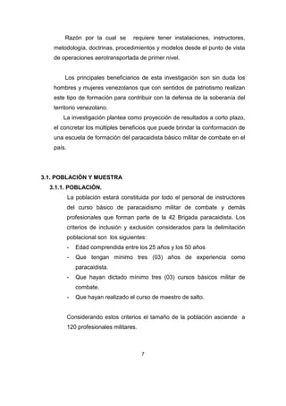Razón por la cual se          requiere tener instalaciones, instructores,
   metodología, doctrinas, procedimientos y modelos desde el punto de vista
   de operaciones aerotransportada de primer nivel.


       Los principales beneficiarios de esta investigación son sin duda los
   hombres y mujeres venezolanos que con sentidos de patriotismo realizan
   este tipo de formación para contribuir con la defensa de la soberanía del
   territorio venezolano.
      La investigación plantea como proyección de resultados a corto plazo,
   el concretar los múltiples beneficios que puede brindar la conformación de
   una escuela de formación del paracaidista básico militar de combate en el
   país.




3.1. POBLACIÓN Y MUESTRA
  3.1.1. POBLACIÓN.
           La población estará constituida por todo el personal de instructores
           del curso básico de paracaidismo militar de combate y demás
           profesionales que forman parte de la 42 Brigada paracaidista. Los
           criterios de inclusión y exclusión considerados para la delimitación
           poblacional son los siguientes:
           -   Edad comprendida entre los 25 años y los 50 años
           -   Que tengan mínimo tres (03) años de experiencia como
               paracaidista.
           -   Que hayan dictado mínimo tres (03) cursos básicos militar de
               combate.
           -   Que hayan realizado el curso de maestro de salto.


           Considerando estos criterios el tamaño de la población asciende a
           120 profesionales militares.



                                          7
 