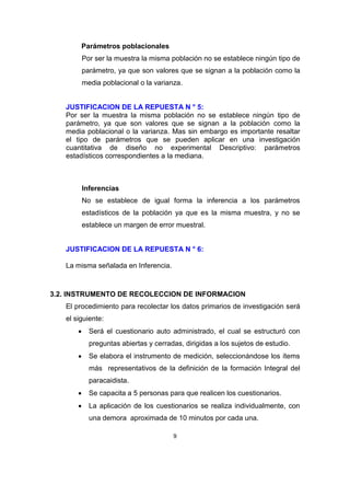 Parámetros poblacionales
           Por ser la muestra la misma población no se establece ningún tipo de
           parámetro, ya que son valores que se signan a la población como la
           media poblacional o la varianza.


   JUSTIFICACION DE LA REPUESTA N ° 5:
   Por ser la muestra la misma población no se establece ningún tipo de
   parámetro, ya que son valores que se signan a la población como la
   media poblacional o la varianza. Mas sin embargo es importante resaltar
   el tipo de parámetros que se pueden aplicar en una investigación
   cuantitativa de diseño no experimental Descriptivo: parámetros
   estadísticos correspondientes a la mediana.



           Inferencias
           No se establece de igual forma la inferencia a los parámetros
           estadísticos de la población ya que es la misma muestra, y no se
           establece un margen de error muestral.


   JUSTIFICACION DE LA REPUESTA N ° 6:

   La misma señalada en Inferencia.



3.2. INSTRUMENTO DE RECOLECCION DE INFORMACION
   El procedimiento para recolectar los datos primarios de investigación será
   el siguiente:
            Será el cuestionario auto administrado, el cual se estructuró con
             preguntas abiertas y cerradas, dirigidas a los sujetos de estudio.
            Se elabora el instrumento de medición, seleccionándose los ítems
             más representativos de la definición de la formación Integral del
             paracaidista.
            Se capacita a 5 personas para que realicen los cuestionarios.
            La aplicación de los cuestionarios se realiza individualmente, con
             una demora aproximada de 10 minutos por cada una.

                                        9
 