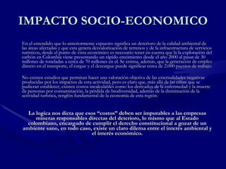 IMPACTO SOCIO-ECONOMICO En el entendido que lo anteriormente expuesto significa un deterioro de la calidad ambiental de las áreas afectadas y que esta genera desvalorización de terrenos y de la infraestructura de servicios turísticos, desde el punto de vista económico es necesario tener en cuenta que la  la explotación del carbón en Colombia viene presentando un rápido crecimiento desde el año 2000 al pasar de 30 millones de toneladas a cerca de 70 millones en el . Se estima, además, que la generación de empleo directo en el transporte, el cargue y el descargue puede significar cerca de 2.000 puestos de trabajo. No existen estudios que permitan hacer una valoración objetiva de las externalidades negativas producidas por los impactos de esta actividad, pero es claro que, más allá de las cifras que se pudieran establecer, existen costos incalculables como los derivados de la enfermedad y la muerte de personas por contaminación, la pérdida de biodiversidad, además de la disminución de la actividad turística, renglón fundamental de la economía de esta región. La logica nos dicta que esos “costos” deben ser imputables a las empresas mineras responsables directas del deterioro, lo mismo que al Estado colombiano, encargado de cumplir el derecho constitucional a gozar de un ambiente sano, en todo caso, existe un claro dilema entre el interés ambiental y el interés económico. 