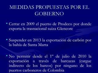 MEDIDAS PROPUESTAS POR EL GOBIERNO Cerrar en 2009 el puerto de Prodeco por donde exporta la trasnacional suiza Glencore  Suspender en 2013 la exportación de carbón por la bahía de Santa Marta  No permitir desde el 1º de julio de 2010 la exportación a través de barcazas (cargue indirecto de los barcos) por ninguno de los puertos carboneros de Colombia  