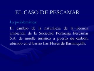EL CASO DE PESCAMAR La problemática: El cambio de la naturaleza de la licencia ambiental de la Sociedad Portuaria Pescamar S.A. de muelle turístico a puerto de carbón, ubicado en el barrio Las Flores de Barranquilla. 