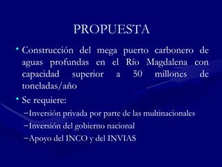 PROPUESTA Construcción del mega puerto carbonero de aguas profundas en el Río Magdalena con capacidad superior a 50 millones de toneladas/año Se requiere: Inversión privada por parte de las multinacionales Inversión del go b ierno nacional Apoyo del INCO y del INVIAS  