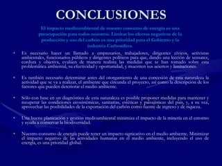 CONCLUSIONES Es necesario hacer un llamado a empresarios, trabajadores, dirigentes cívicos, activistas ambientales, funcionarios públicos y dirigentes políticos para que, dando una lección de sensatez, cordura y objetiva, evalúen de manera realista las medidas que se han tomado sobre esta problemática ambiental, su efectividad y oportunidad, y muestren sus aciertos y limitaciones.  Es también necesario determinar antes del otorgamiento de una concesión de esta naturaleza la actividad que se va a realizar, el ambiente que circunda el proyecto, así como la descripción de los factores que pueden deteriorar el medio ambiente. Sólo con base en un diagnóstico de esta naturaleza es posible proponer medidas para mantener y recuperar las condiciones ecosistémicas, sanitarias, estéticas y paisajísticas del país, y, a su vez, aprovechar las posibilidades de la exportación del carbón como fuente de ingreso y de riqueza. Una buena planicación y gestión medioambiental minimiza el impacto de la minería en el entorno y ayuda a conservar la biodiversidad. Nuestro consumo de energía puede tener un impacto signicativo en el medio ambiente. Minimizar el impacto negativo de las actividades humanas en el medio ambiente, incluyendo el uso de energía, es una prioridad global. El impacto medioambiental de nuestro consumo de energía es una preocupación para todos nosotros. Limitar los efectos negativos de la producción y uso del carbón es una prioridad para el Gobierno y la industria Carbonífera. 