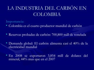 LA INDUSTRIA DEL CARBÓN EN COLOMBIA Importancia: Colombia es el cuarto productor mundial de  carbón   Reservas probadas de  carbón : 700,800 mill de tonelada Demanda global: El  carbón  alimenta casi el 40% de la electricidad mundial En 2008 se exportaron 3,854 mill de dolares del mineral, 44% mas que en el 2007 