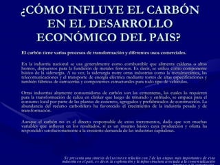 ¿CÓMO INFLUYE EL CARBÓN EN EL DESARROLLO ECONÓMICO DEL PAIS?  El carbón tiene varios procesos de transformación y diferentes usos comerciales.   En la industria nacional se usa generalmente como combustible que alimenta calderas o altos hornos, dispuestos para la fundición de metales ferrosos. Es decir, se utiliza como componente básico de la siderurgia. A su vez, la siderurgia nutre otras industrias como la metalmecánica, las telecomunicaciones y el transporte de energía eléctrica mediante torres de altas especificaciones y también fábricas de carrocerías y componentes estructurales para todo tipo de vehículos. Otras industrias altamente consumidoras de carbón son las cementeras, las cuales lo requieren para la transformación de caliza en clinker que luego de triturado y enfriado, se empaca para el consumo local por parte de las plantas de concreto, agregados y prefabricados de construcción. La abundancia del recurso carbonífero ha favorecido el crecimiento de la industria pesada y de transformación.  Aunque el carbón no es el directo responsable de estos incrementos, dado que son muchas variables que influyen en los resultados, sí es un insumo básico cuya producción y oferta ha respondido satisfactoriamente a la creciente demanda de las industrias capitalinas. Se presenta una síntesis del sector en relación con 2 de las etapas más importantes de esta industria en el país, es decir, la exploración y la infraestructura asociada a la comercialización interna y a la exportación. 