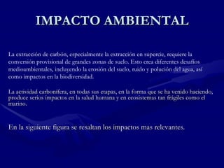 IMPACTO AMBIENTAL La extracción de carbón, especialmente la extracción en supercie, requiere la conversión provisional de grandes zonas de suelo. Esto crea diferentes desafíos medioambientales, incluyendo la erosión del suelo, ruido y polución del agua, así como impactos en la biodiversidad.  La actividad carbonífera, en todas sus etapas, en la forma que se ha venido haciendo, produce serios impactos en la salud humana y en ecosistemas tan frágiles como el marino.  En la siguiente figura se resaltan los impactos mas relevantes. 
