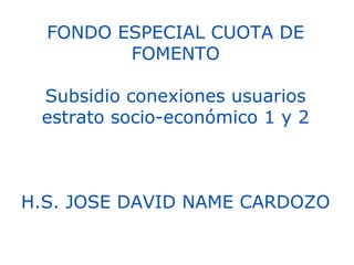 FONDO ESPECIAL CUOTA DE FOMENTO Subsidio conexiones usuarios estrato socio-económico 1 y 2 H.S. JOSE DAVID NAME CARDOZO 