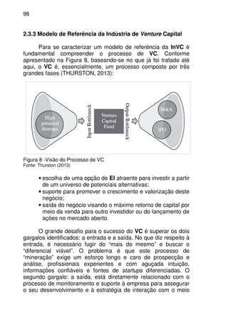 98
2.3.3 Modelo de Referência da Indústria de Venture Capital
Para se caracterizar um modelo de referência da InVC é
fundamental compreender o processo de VC. Conforme
apresentado na Figura 8, baseando-se no que já foi tratado até
aqui, o VC é, essencialmente, um processo composto por três
grandes fases (THURSTON, 2013):
Figura 8 -Visão do Processo de VC
Fonte: Thurston (2013)
• escolha de uma opção de EI atraente para investir a partir
de um universo de potenciais alternativas;
• suporte para promover o crescimento e valorização deste
negócio;
• saída do negócio visando o máximo retorno de capital por
meio da venda para outro investidor ou do lançamento de
ações no mercado aberto.
O grande desafio para o sucesso do VC é superar os dois
gargalos identificados: a entrada e a saída. No que diz respeito à
entrada, é necessário fugir do “mais do mesmo” e buscar o
“diferencial viável”. O problema é que este processo de
“mineração” exige um esforço longo e caro de prospecção e
análise, profissionais experientes e com aguçada intuição,
informações confiáveis e fontes de startups diferenciadas. O
segundo gargalo: a saída, está diretamente relacionado com o
processo de monitoramento e suporte à empresa para assegurar
o seu desenvolvimento e à estratégia de interação com o meio
 