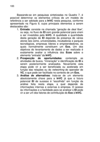 100
Baseando-se em pesquisas sintetizadas no Quadro 7, é
possível determinar os elementos críticos de um modelo de
referência a ser adotado para a InVC nesta pesquisa, conforme
apresentado na Figura 9, cujos principais elementos a serem
destacados são:
1. Entrada: consiste na chamada “geração de deal flow”,
ou seja, no fluxo de EI com grande potencial para virem
a ser investidos pela InVC. A qualidade e quantidade
desta geração de EI depende da presença de vários
atores tais como, universidades, incubadoras e parques
tecnológicos, empresas líderes e empreendedores, os
quais normalmente constituem um Eco. Um dos
objetivos do levantamento de dados a ser realizado é
exatamente avaliar a influência dos Ecos sobre o
elemento “entrada” da InVC.
2. Prospecção de oportunidades: contempla as
atividades de busca, “mineração” e identificação de EI a
serem posteriormente analisados. Novamente esta
etapa pode vir a ser beneficiada ou acelerada em
função das relações ou do networking do operador de
VC, o que pode ser facilitado no contexto de um Eco.
3. Análise de alternativas: trata-se de um elemento
absolutamente chave para a InVC já que o futuro
potencial EI de sucesso é “escolhido” em função da
análise feita nesta etapa, a qual depende de
informações internas e externas à empresa. O acesso
às informações e a facilidade para se analisar o EI pode
vir a ser um dos fatores de contribuição do Eco à InVC.
 