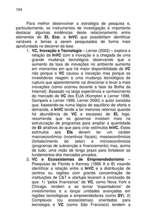 104
Para melhor desenvolver a estratégia de pesquisa e,
particularmente, os instrumentos de investigação é importante
destacar algumas evidências deste relacionamento entre
elementos do EI, Eco, e InVC que possibilitam identificar
variáveis e temas a serem pesquisados de forma mais
aprofundada no decorrer da tese.
1. VC, Inovação e Tecnologia – Lerner (2002) – explora a
relação da InVC com a inovação e a chegada de uma
grande mudança tecnológica observando que o
aumento da taxa de inovações no ambiente aumenta
em momentos em que há maior disponibilidade de VC
não porque o VC causou a inovação mas porque os
investidores reagem a uma mudança tecnológica de
ruptura que aparentemente vai direcionar e levar a mais
inovações (como ocorreu durante a fase da Bolha da
Internet). Baseado na larga experiência e conhecimento
do mercado de VC dos EUA (Kompton e Lerner 1998,
Gompers e Lerner 1999, Lerner 2000) o autor constata
que, baseando-se numa lógica de equilíbrio de oferta e
demanda, a InVC tende a ter menores retornos quando
há abundância de VC e escassez de EI, logo,
recomenda que os governos invistam mais na
estruturação de programas para ampliar a quantidade
de EI atrativos do que para criar estímulos InVC. Estes
estímulos aos EIs devem ter um caráter
macroeconômico (incentivos fiscais), mesoeconômicos
(fortalecimento do setor) e microeconômicos
(programas de subvenção e financiamento) mas, acima
de tudo, uma visão de longo prazo para fortalecer os
fundamentos dos mercados privados.
2. VC e Ecossistemas de Empreendedorismo –
Pesquisas de Florida e Kenney (1988 A e B) visando
identificar a relação entre a InVC e a distribuição de
centros ou regiões com grande concentração de
instituições de C&T e startups levaram à conclusão de
que: 1) “polos financeiros” de VC, como Nova York e
Chicago, tendem a se tornar “exportadores” de
investimentos e a lançar unidades avançadas em
regiões tecnológicas e empreendedoras (como SV); 2)
Complexos (ou ecossistemas) orientados para
tecnologia e VC (como São Francisco) tendem a
 