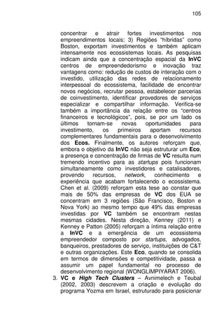 105
concentrar e atrair fortes investimentos nos
empreendimentos locais; 3) Regiões “híbridas” como
Boston, exportam investimentos e também aplicam
intensamente nos ecossistemas locais. As pesquisas
indicam ainda que a concentração espacial da InVC
centros de empreendedorismo e inovação traz
vantagens como: redução de custos de interação com o
investido, utilização das redes de relacionamento
interpessoal do ecossistema, facilidade de encontrar
novos negócios, recrutar pessoa, estabelecer parcerias
de coinvestimento, identificar provedores de serviços
especializar e compartilhar informação. Verifica-se
também a importância da relação entre os “centros
financeiros e tecnológicos”, pois, se por um lado os
últimos tornam-se novas oportunidades para
investimento, os primeiros aportam recursos
complementares fundamentais para o desenvolvimento
dos Ecos. Finalmente, os autores reforçam que,
embora o objetivo da InVC não seja estruturar um Eco,
a presença e concentração de firmas de VC resulta num
tremendo incentivo para as startups pois funcionam
simultaneamente como investidores e catalisadores,
provendo recursos, network, conhecimento e
experiência que acabam fortalecendo o ecossistema.
Chen et al. (2009) reforçam esta tese ao constar que
mais de 50% das empresas de VC dos EUA se
concentram em 3 regiões (São Francisco, Boston e
Nova York) ao mesmo tempo que 49% das empresas
investidas por VC também se encontram nestas
mesmas cidades. Nesta direção, Kenney (2011) e
Kenney e Patton (2005) reforçam a íntima relação entre
a InVC e a emergência de um ecossistema
empreendedor composto por startups, advogados,
banqueiros, prestadores de serviço, instituições de C&T
e outras organizações. Este Eco, quando se consolida
em termos de dimensões e competitividade, passa a
assumir um papel fundamental no processo de
desenvolvimento regional (WONGLIMPIYARAT 2006).
3. VC e High Tech Clusters – Avnimelech e Teubal
(2002, 2003) descrevem a criação e evolução do
programa Yozma em Israel, estruturado para posicionar
 