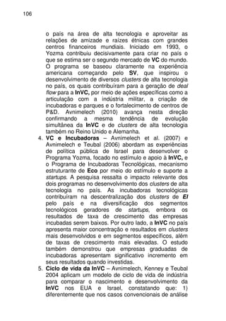 106
o país na área de alta tecnologia e aproveitar as
relações de amizade e raízes étnicas com grandes
centros financeiros mundiais. Iniciado em 1993, o
Yozma contribuiu decisivamente para criar no país o
que se estima ser o segundo mercado de VC do mundo.
O programa se baseou claramente na experiência
americana começando pelo SV, que inspirou o
desenvolvimento de diversos clusters de alta tecnologia
no país, os quais contribuíram para a geração de deal
flow para a InVC, por meio de ações específicas como a
articulação com a indústria militar, a criação de
incubadoras e parques e o fortalecimento de centros de
P&D. Avnimelech (2010) avança nesta direção
confirmando a mesma tendência de evolução
simultânea da InVC e de clusters de alta tecnologia
também no Reino Unido e Alemanha.
4. VC e Incubadoras – Avnimelech et al. (2007) e
Avnimelech e Teubal (2006) abordam as experiências
de política pública de Israel para desenvolver o
Programa Yozma, focado no estímulo e apoio à InVC, e
o Programa de Incubadoras Tecnológicas, mecanismo
estruturante de Eco por meio do estímulo e suporte a
startups. A pesquisa ressalta o impacto relevante dos
dois programas no desenvolvimento dos clusters de alta
tecnologia no país. As incubadoras tecnológicas
contribuíram na descentralização dos clusters de EI
pelo país e na diversificação dos segmentos
tecnológicos geradores de startups, embora os
resultados de taxa de crescimento das empresas
incubadas serem baixos. Por outro lado, a InVC no país
apresenta maior concentração e resultados em clusters
mais desenvolvidos e em segmentos específicos, além
de taxas de crescimento mais elevadas. O estudo
também demonstrou que empresas graduadas de
incubadoras apresentam significativo incremento em
seus resultados quando investidas.
5. Ciclo de vida da InVC – Avnimelech, Kenney e Teubal
2004 aplicam um modelo de ciclo de vida de indústria
para comparar o nascimento e desenvolvimento da
InVC nos EUA e Israel, constatando que: 1)
diferentemente que nos casos convencionais de análise
 