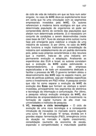 107
de ciclo de vida de indústria em que se foca num setor
singular, no caso da InVC deve-se explicitamente levar
em conta que há uma vinculação com os segmentos
empresariais investidos pela InVC. Os autores
referenciam a moderna teoria ecológica em que uma
determinada população de organismos só pode ser
compreendida dentro do contexto das populações que
afetam num determinado ambiente. 2) é necessário um
conjunto de condições a serem desenvolvidas (neste
caso base de C&T, fluxo de startups entre outros) numa
fase pré emergente para viabilizar a criação de uma
indústria de sucesso; 3) por último, no caso da InVC
não funciona a noção tradicional de consolidação da
indústria com estabelecimento de um padrão dominante
pois, pelas suas próprias características e dos recursos
que a mantém, trata-se de uma indústria em
permanente evolução e adaptação. Analisando as
experiências dos EUA e Israel, os autores constatam
que a evolução da InVC acaba estimulando o
empreendedorismo, a criação de empresas
especializadas e de todo um ecossistema dedicado a
facilitar o processo de VC. O governo também afetou o
desenvolvimento das InVC seja no aspecto macro, por
meio de políticas públicas, seja por medidas especificas
como o investimento em P&D militar. A pesquisa conclui
que não há como separar a evolução da InVC da
evolução dos Ecos que formam as startups a serem
investidas, principalmente nos segmentos de eletrônica
e tecnologia da informação e comunicação. Por último,
a pesquisa reforça evolução sinérgica da InVC, dos
ambientes de empreendedorismo e do investimento na
formação de capital humano de alto nível nas
universidades e institutos de pesquisa.
6. VC, inovação e ciclo tecnológico – O ciclo de
evolução de uma nova tecnologia e a consequente
introdução de inovações no mercado ocorre segundo
uma curva “S” de evolução “X” tempo, dividida em 4
grandes etapas: fermentação (P&D), emergência (início
da atuação no mercado e rápido crescimento),
consolidação (aumento da economia de escala,
expansão e competitividade) e maturidade (padrão
 