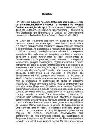 9
RESUMO
FIATES, José Eduardo Azevedo. Influência dos ecossistemas
de empreendedorismo inovador na indústria de Venture
Capital: estratégias de apoio às empresas inovadoras. 324f.
Tese em Engenharia e Gestão do Conhecimento - Programa de
Pós-Graduação em Engenharia e Gestão do Conhecimento,
Universidade Federal de Santa Catarina, Florianópolis, 2014.
As Empresas Inovadoras possuem um papel cada vez mais
relevante numa economia em que o conhecimento, a criatividade
e o espírito empreendedor constituem fatores chave de produção
e diferenciação. As estratégias e mecanismos para estimular e
qualificar o processo de criação e desenvolvimento de empresas
inovadoras têm sido alvo de pesquisas em todo o mundo e
destacam o papel fundamental de dois instrumentos: os
Ecossistemas de Empreendedorismo Inovador, contemplando
incubadoras, parques tecnológicos, regiões inovadoras e outras
estruturas de apoio à cultura empreendedora; e os veículos de
investimento em novos negócios, que constituem a chamada
Indústria de Venture Capital. É neste contexto que se insere esta
pesquisa, desenvolvida para investigar a influência dos
Ecossistemas de Empreendedorismo Inovador na Indústria de
Venture Capital visando estabelecer as bases e os fundamentos
para a proposição de estratégias de apoio às Empresas
Inovadoras. Apesar do vasto e valioso material de pesquisa que
trata dos temas (Empresas, Ecossistemas e Venture Capital), a
bibliometria indica que a grande maioria dos casos não aborda a
questão de forma integrada, especialmente no que se refere à
questão tratada na tese. Para desenvolver o trabalho, foi
realizada uma pesquisa descritiva com abordagem qualitativa
contemplando uma revisão de literatura seguida da aplicação de
questionário e entrevistas junto a treze gestores e especialistas
de Venture Capital que atuam no âmbito de Ecossistemas de
Empreendedorismo Inovador. A interação com este grupo se
baseou num instrumento de pesquisa gerado a partir de um
conjunto de modelos conceituais desenvolvidos para
compreender os três elementos básicos da investigação: as
Empresas Inovadoras, os Ecossistemas de Empreendedorismo
Inovador e a Indústria de Venture Capital. Os resultados indicam
 