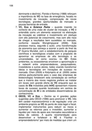 108
dominante e declínio). Florida e Kenney (1988) reforçam
a importância do VC na fase de emergência, focada no
investimento da inovação, comprovação de novas
tecnologias, grandes oportunidades de mercado e
poucas barreiras de entrada.
7. VC, Eco e Science Parks – quando inserido no
contexto de uma visão de cluster de inovação, o VC é
entendido como um elemento essencial na efetivação
da inovação ao viabilizar o investimento em startups
com alto potencial de crescimento, mas com alto risco
de chegar a resultados bem sucedidos no mercado,
conforme ressalta Wonglimpiyarat (2006). Este
processo marca, segundo o autor, uma transformação
da economia que começa a ocorrer a partir do final da
2ª Guerra Mundial, com o estabelecimento de parques
científicos e tecnológicos criados com o propósito de
aproximar as empresas de alta tecnologia e as
universidades, tal como ocorreu no SV. Estes
ambientes, ou ecossistemas envolvem a aproximação e
o network entre empreendedores, pesquisadores,
investidores e outros atores, todos visando transformar
ideias e tecnologias em inovações de sucesso no
mercado. Chen (2009) e Kolympiris et al. (2009) (estes
últimos particularmente para o caso das empresas de
biotecnologia) fortalecem esta constatação ao verificar
que a maioria dos novos negócios prefere se instalar
em locais com grande oferta de VC enquanto que os
casos de EIs investidos pela InVC apresentam maiores
taxas de sucesso quando localizados em centros de
concentração de EI e de entidades disseminadoras de
conhecimento.
8. OECD, VC e Eco – Dentre as 4 grandes ações
sugeridas pela OECD (1996) para promover o VC, três
têm caráter macroeconômico e de regulação: criar um
ambiente propício ao VC do ponto de vista legal e fiscal,
implementar instrumentos para reduzir os riscos e
aumentar os retornos para o investidor, aumentar a
liquidez por meio do apoio aos mercados secundários e
bolsa de valores. A quarta recomendação para
desenvolver e fortalecer o VC é “Facilitar o
empreendedorismo” por meio de medidas que criem um
 