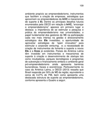 109
ambiente propício ao empreendedorismo, instrumentos
que facilitem a criação de empresas, estratégias que
aproximem os empreendedores da InVC e mecanismos
de suporte à EI. Dentre os principais desafios futuros
enumerados pela OECD em relação à InVC, “encorajar
o empreendedorismo” aparece em primeiro lugar e
destaca: a importância de se estimular a pesquisa e
prática do empreendedorismo nas universidades; o
papel fundamental dos gestores de VC na participação
cada vez mais intensa na gestão e direcionamento
estratégico dos EIs investidos; a oportunidade de
aproveitar estratégias de “open innovation” para
estimular o corporate venturing, e; a necessidade de
criação de instrumentos de fomento e suporte a novos
EIs e a Ecos já existentes. Países da América Latina
têm investido em instrumentos e mecanismos de
suporte à criação e desenvolvimento de startups tais
como incubadoras, parques tecnológicos e programas
de subvenção e financiamento embora o ambiente geral
pró-empreendedorismo ainda apresente barreiras
burocráticas, fiscais e econômicas. Particularmente no
caso da América Latina, a OECD (2013) ressalta que
Brasil responde por 50% do VC da região, equivalente a
cerca de 0,27% do PIB, bem como apresenta uma
destacada estrutura de suporte ao empreendedorismo,
conforme apresenta o Quadro a seguir.
 
