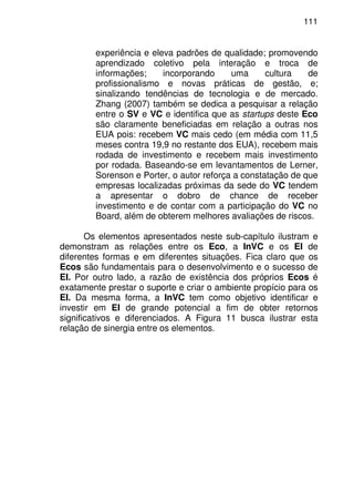 111
experiência e eleva padrões de qualidade; promovendo
aprendizado coletivo pela interação e troca de
informações; incorporando uma cultura de
profissionalismo e novas práticas de gestão, e;
sinalizando tendências de tecnologia e de mercado.
Zhang (2007) também se dedica a pesquisar a relação
entre o SV e VC e identifica que as startups deste Eco
são claramente beneficiadas em relação a outras nos
EUA pois: recebem VC mais cedo (em média com 11,5
meses contra 19,9 no restante dos EUA), recebem mais
rodada de investimento e recebem mais investimento
por rodada. Baseando-se em levantamentos de Lerner,
Sorenson e Porter, o autor reforça a constatação de que
empresas localizadas próximas da sede do VC tendem
a apresentar o dobro de chance de receber
investimento e de contar com a participação do VC no
Board, além de obterem melhores avaliações de riscos.
Os elementos apresentados neste sub-capítulo ilustram e
demonstram as relações entre os Eco, a InVC e os EI de
diferentes formas e em diferentes situações. Fica claro que os
Ecos são fundamentais para o desenvolvimento e o sucesso de
EI. Por outro lado, a razão de existência dos próprios Ecos é
exatamente prestar o suporte e criar o ambiente propício para os
EI. Da mesma forma, a InVC tem como objetivo identificar e
investir em EI de grande potencial a fim de obter retornos
significativos e diferenciados. A Figura 11 busca ilustrar esta
relação de sinergia entre os elementos.
 