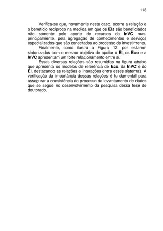 113
Verifica-se que, novamente neste caso, ocorre a relação e
o benefício recíproco na medida em que os EIs são beneficiados
não somente pelo aporte de recursos da InVC mas,
principalmente, pela agregação de conhecimentos e serviços
especializados que são conectados ao processo de investimento.
Finalmente, como ilustra a Figura 12, por estarem
sintonizados com o mesmo objetivo de apoiar o EI, os Eco e a
InVC apresentam um forte relacionamento entre si.
Essas diversas relações são resumidas na figura abaixo
que apresenta os modelos de referência de Eco, da InVC e do
EI, destacando as relações e interações entre esses sistemas. A
verificação da importância dessas relações é fundamental para
assegurar a consistência do processo de levantamento de dados
que se segue no desenvolvimento da pesquisa dessa tese de
doutorado.
 