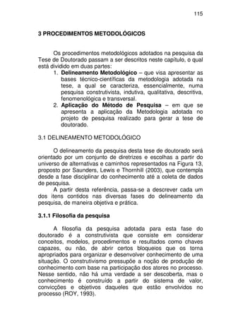 115
3 PROCEDIMENTOS METODOLÓGICOS
Os procedimentos metodológicos adotados na pesquisa da
Tese de Doutorado passam a ser descritos neste capítulo, o qual
está dividido em duas partes:
1. Delineamento Metodológico – que visa apresentar as
bases técnico-científicas da metodologia adotada na
tese, a qual se caracteriza, essencialmente, numa
pesquisa construtivista, indutiva, qualitativa, descritiva,
fenomenológica e transversal.
2. Aplicação do Método de Pesquisa – em que se
apresenta a aplicação da Metodologia adotada no
projeto de pesquisa realizado para gerar a tese de
doutorado.
3.1 DELINEAMENTO METODOLÓGICO
O delineamento da pesquisa desta tese de doutorado será
orientado por um conjunto de diretrizes e escolhas a partir do
universo de alternativas e caminhos representados na Figura 13,
proposto por Saunders, Lewis e Thornhill (2003), que contempla
desde a fase disciplinar do conhecimento até a coleta de dados
de pesquisa.
A partir desta referência, passa-se a descrever cada um
dos itens contidos nas diversas fases do delineamento da
pesquisa, de maneira objetiva e prática.
3.1.1 Filosofia da pesquisa
A filosofia da pesquisa adotada para esta fase do
doutorado é a construtivista que consiste em considerar
conceitos, modelos, procedimentos e resultados como chaves
capazes, ou não, de abrir certos bloqueios que os torna
apropriados para organizar e desenvolver conhecimento de uma
situação. O construtivismo pressupõe a noção de produção de
conhecimento com base na participação dos atores no processo.
Nesse sentido, não há uma verdade a ser descoberta, mas o
conhecimento é construído a partir do sistema de valor,
convicções e objetivos daqueles que estão envolvidos no
processo (ROY, 1993).
 