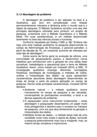117
3.1.3 Abordagem do problema
A abordagem do problema a ser adotada na tese é a
Qualitativa, que leva em consideração uma relação
permanentemente interativa e dinâmica entre o mundo real e o
objeto de pesquisa. O Método Qualitativo constitui uma das três
principais abordagens utilizadas para conduzir um projeto de
pesquisa, juntamente com o Método Quantitativo e o Método
Misto. Por suas características, é um método disseminado
fortemente na área das ciências sociais e humanas.
Conforme ressaltado por Godoy (1995, p. 66) “Embora não
haja uma forte tradição qualitativa na pesquisa desenvolvida no
campo da Administração de Empresas, é possível perceber, a
partir da década de 70, um crescente aumento de interesse por
esse tipo de abordagem”.
Como ocorre de forma geral na evolução da ciência, uma
comunidade de pesquisadores passou a desenvolver novos
trabalhos que contribuíram com a geração de uma sólida base
conceitual, metodológica e operacional para o tema do Método
Qualitativo. Assim, como tratado por Creswell (2010, p 208), “A
investigação qualitativa emprega diferentes concepções
filosóficas; estratégias de investigação; e métodos de coleta,
análise e interpretação dos dados” as quais apresentam
características peculiares desta abordagem desenvolvidas ao
longo do tempo a partir da própria aplicação no campo de
pesquisa. Dentre estas principais características, Creswell (2010)
destaca:
• Ambiente natural – o método qualitativo ocorre
intensamente no campo de pesquisa a ser estudado,
contemplando os participantes envolvidos, o local e os
demais aspectos do ambiente;
• O pesquisador como instrumento fundamental – nesta
abordagem o pesquisador desempenha um papel muito
mais protagonista e decisivo para o sucesso ou fracasso
da pesquisa, uma vez que atua diretamente na geração e
interpretação dos dados;
• Múltiplas fontes de dados – o método lança mão de uma
variedade muito mais ampla e aberta de dados, tornando
a pesquisa potencialmente mais rica e instigante, mas, ao
mesmo tempo complexa e imprevisível;
 