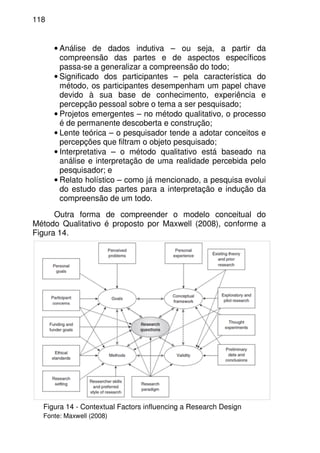 118
• Análise de dados indutiva – ou seja, a partir da
compreensão das partes e de aspectos específicos
passa-se a generalizar a compreensão do todo;
• Significado dos participantes – pela característica do
método, os participantes desempenham um papel chave
devido à sua base de conhecimento, experiência e
percepção pessoal sobre o tema a ser pesquisado;
• Projetos emergentes – no método qualitativo, o processo
é de permanente descoberta e construção;
• Lente teórica – o pesquisador tende a adotar conceitos e
percepções que filtram o objeto pesquisado;
• Interpretativa – o método qualitativo está baseado na
análise e interpretação de uma realidade percebida pelo
pesquisador; e
• Relato holístico – como já mencionado, a pesquisa evolui
do estudo das partes para a interpretação e indução da
compreensão de um todo.
Outra forma de compreender o modelo conceitual do
Método Qualitativo é proposto por Maxwell (2008), conforme a
Figura 14.
Figura 14 - Contextual Factors influencing a Research Design
Fonte: Maxwell (2008)
 