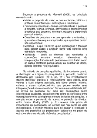 119
Segundo a proposta de Maxwell (2008), os principais
elementos são:
• Metas – proposta de valor, o que esclarece políticas e
práticas para influenciar, motivações e resultados;
• Framework conceitual – temas, características e pessoas
a estudar, teorias, crenças, convicções e conhecimentos
anteriores que guiam ou informam, estudos e experiência
pessoal anterior;
• Questões de pesquisa – o que aprender e entender, o
que sabe sobre o que vai aprender, que questões devem
ser respondidas;
• Métodos – o que vai fazer, quais abordagens e técnicas
para coletar dados e analisar, como tudo constitui uma
estratégia integrada;
• Validação - quais as chances dos resultados e
conclusões estarem errados, alternativas de
interpretação, fraquezas da pesquisa e como tratar, como
os dados coletados podem apoiar ou desafiar as ideias,
porque acreditar nos resultados.
No método de pesquisa qualitativa, tão importante quanto
a abordagem é a figura do pesquisador e, portanto, conforme
destacado por Creswell (2010, pp. 211) “os investigadores
devem identificar explícita e reflexivamente seus vieses, seus
valores e suas origens pessoais, tais como gênero, história,
cultura e status socioeconômico que podem moldar suas
interpretações durante um estudo”. De forma mais detalhada, isto
se revela na pesquisa por meio de: declarações sobre
experiências passadas, esclarecimento sobre as conexões entre
o pesquisador e os participantes e sobre os locais da pesquisa, a
menção sobre a permissão de acesso e proteção de direitos,
entre outros. Godoy (1995, p. 61) reforça este ponto da
importância do pesquisador ao afirmar que “do ponto de vista
metodológico, a melhor maneira para se captar a realidade é
aquela que possibilita ao pesquisador colocar-se no papel do
outro, vendo o mundo pela visão dos pesquisados”.
 