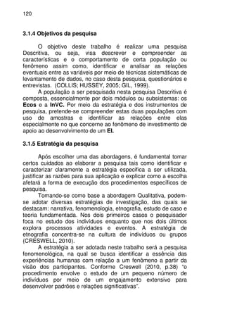 120
3.1.4 Objetivos da pesquisa
O objetivo deste trabalho é realizar uma pesquisa
Descritiva, ou seja, visa descrever e compreender as
características e o comportamento de certa população ou
fenômeno assim como, identificar e analisar as relações
eventuais entre as variáveis por meio de técnicas sistemáticas de
levantamento de dados, no caso desta pesquisa, questionários e
entrevistas. (COLLIS; HUSSEY, 2005; GIL, 1999).
A população a ser pesquisada nesta pesquisa Descritiva é
composta, essencialmente por dois módulos ou subsistemas: os
Ecos e a InVC. Por meio da estratégia e dos instrumentos de
pesquisa, pretende-se compreender estas duas populações com
uso de amostras e identificar as relações entre elas
especialmente no que concerne ao fenômeno de investimento de
apoio ao desenvolvimento de um EI.
3.1.5 Estratégia da pesquisa
Após escolher uma das abordagens, é fundamental tomar
certos cuidados ao elaborar a pesquisa tais como identificar e
caracterizar claramente a estratégia especifica a ser utilizada,
justificar as razões para sua aplicação e explicar como a escolha
afetará a forma de execução dos procedimentos específicos de
pesquisa.
Tomando-se como base a abordagem Qualitativa, podem-
se adotar diversas estratégias de investigação, das quais se
destacam: narrativa, fenomenologia, etnografia, estudo de caso e
teoria fundamentada. Nos dois primeiros casos o pesquisador
foca no estudo dos indivíduos enquanto que nos dois últimos
explora processos atividades e eventos. A estratégia de
etnografia concentra-se na cultura de indivíduos ou grupos
(CRESWELL, 2010).
A estratégia a ser adotada neste trabalho será a pesquisa
fenomenológica, na qual se busca identificar a essência das
experiências humanas com relação a um fenômeno a partir da
visão dos participantes. Conforme Creswell (2010, p.38) “o
procedimento envolve o estudo de um pequeno número de
indivíduos por meio de um engajamento extensivo para
desenvolver padrões e relações significativas”.
 