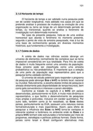 121
3.1.6 Horizonte de tempo
O horizonte de tempo a ser adotado numa pesquisa pode
ser de caráter longitudinal, mais adotado nos casos em que se
pretende analisar o processo de mudança ou evolução de uma
organização ou tema ao longo de um determinado período de
tempo, ou transversal, quando se analisa o fenômeno de
investigação num determinado momento.
No caso da presente pesquisa, trata-se de uma análise
transversal que aborda o fenômeno no momento presente,
segundo o ponto de vista da amostra pesquisada, mas à luz de
uma base de conhecimento gerada em diversos momentos
históricos, que fundamenta a investigação.
3.1.7 Coleta de dados
A coleta de dados nas ciências sociais abrange um
universo de elementos normalmente tão complexo que se torna
impossível considerá-los em sua totalidade. Para fins de coleta
de dados é muito frequente extrair uma amostra da população.
Essa amostra pode ser classificada como uma amostra
probabilística ou não-probabilística. É importante que a seleção
de uma parte da população seja representativa para que a
pesquisa tenha validade científica.
O universo de estudo potencial para responder o programa
de pesquisa pode abranger Eco e InVC no âmbito local, nacional
ou mundial. Naturalmente, a escolha destes limites de pesquisa é
afetada diretamente pela disponibilidade de tempo/recursos, bem
como pela conveniência e interesse a serem atendidos.
Conforme já tratado no capítulo 2 a InVC em países
desenvolvidos, particularmente no EUA, é muito mais dinâmica e
representativa, o que facilita o desenvolvimento de pesquisas
mais amplas e profundas, inclusive em caráter quantitativa. Por
outro lado, também como já foi ressaltado, os Ecos destes
países, particularmente os EUA, possuem uma natureza menos
formal/estruturada e mais espontânea. Assim, para efeito de
pesquisar a influência dos Ecos na InVC torna-se vantajoso e
relevante analisar o fenômeno no ambiente onde os Ecos e a
própria InVC tenham sido estruturados e fomentados por meio de
programas, estratégias e políticas públicas formais. Desta forma,
países como Israel e Brasil configuram alternativas mais
 