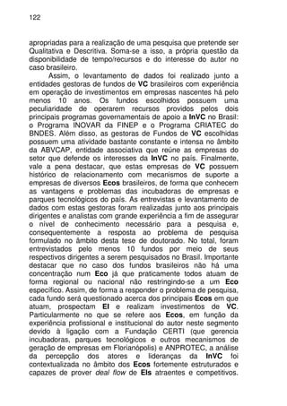 122
apropriadas para a realização de uma pesquisa que pretende ser
Qualitativa e Descritiva. Soma-se a isso, a própria questão da
disponibilidade de tempo/recursos e do interesse do autor no
caso brasileiro.
Assim, o levantamento de dados foi realizado junto a
entidades gestoras de fundos de VC brasileiros com experiência
em operação de investimentos em empresas nascentes há pelo
menos 10 anos. Os fundos escolhidos possuem uma
peculiaridade de operarem recursos providos pelos dois
principais programas governamentais de apoio a InVC no Brasil:
o Programa INOVAR da FINEP e o Programa CRIATEC do
BNDES. Além disso, as gestoras de Fundos de VC escolhidas
possuem uma atividade bastante constante e intensa no âmbito
da ABVCAP, entidade associativa que reúne as empresas do
setor que defende os interesses da InVC no país. Finalmente,
vale a pena destacar, que estas empresas de VC possuem
histórico de relacionamento com mecanismos de suporte a
empresas de diversos Ecos brasileiros, de forma que conhecem
as vantagens e problemas das incubadoras de empresas e
parques tecnológicos do país. As entrevistas e levantamento de
dados com estas gestoras foram realizadas junto aos principais
dirigentes e analistas com grande experiência a fim de assegurar
o nível de conhecimento necessário para a pesquisa e,
consequentemente a resposta ao problema de pesquisa
formulado no âmbito desta tese de doutorado. No total, foram
entrevistados pelo menos 10 fundos por meio de seus
respectivos dirigentes a serem pesquisados no Brasil. Importante
destacar que no caso dos fundos brasileiros não há uma
concentração num Eco já que praticamente todos atuam de
forma regional ou nacional não restringindo-se a um Eco
específico. Assim, de forma a responder o problema de pesquisa,
cada fundo será questionado acerca dos principais Ecos em que
atuam, prospectam EI e realizam investimentos de VC.
Particularmente no que se refere aos Ecos, em função da
experiência profissional e institucional do autor neste segmento
devido à ligação com a Fundação CERTI (que gerencia
incubadoras, parques tecnológicos e outros mecanismos de
geração de empresas em Florianópolis) e ANPROTEC, a análise
da percepção dos atores e lideranças da InVC foi
contextualizada no âmbito dos Ecos fortemente estruturados e
capazes de prover deal flow de EIs atraentes e competitivos.
 
