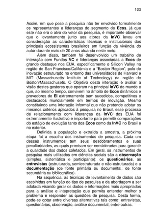 123
Assim, em que pese a pesquisa não ter envolvido formalmente
os representantes e lideranças do segmento de Ecos, já que
este não era o alvo do vetor da pesquisa, é importante observar
que o levantamento junto aos atores da InVC levou em
consideração as características técnicas e institucionais dos
principais ecossistemas brasileiros em função da vivência do
autor durante mais de 20 anos atuando neste meio.
Além disso, também foi desenvolvido um trabalho de
interação com Fundos VC e lideranças associadas a Ecos de
grande destaque nos EUA, especificamente o Silicon Valley na
região de San Francisco/Califórnia e a “Boston Region”, polo de
inovação estruturado no entorno das universidades de Harvard e
MIT (Massachusetts Institute of Technology) na região de
Boston/Massachusets. O Objetivo desta interação é avaliar a
visão destes gestores que operam na principal InVC do mundo e
que, ao mesmo tempo, convivem no âmbito de Ecos dinâmicos e
provedores de EI extremamente bem sucedidos, competitivos e
destacados mundialmente em termos de inovação. Mesmo
constituindo uma interação informal que não pretende adotar os
mesmos critérios aplicados à pesquisa no Brasil, esse processo
de relacionamento com lideranças da InVC dos EUA foi
extremamente ilustrativo e importante para permitir comparações
do estágio de evolução tanto dos Ecos como da InVC no Brasil e
no exterior.
Definida a população e extraída a amostra, a próxima
etapa foi a escolha dos instrumentos de pesquisa. Cada um
desses instrumentos tem seus desdobramentos e suas
peculiaridades, as quais precisam ser consideradas para garantir
a qualidade dos dados coletados. Em geral, os instrumentos de
pesquisa mais utilizados em ciências sociais são a observação
(simples, sistemática e participante); os questionários, as
entrevistas (estruturada, semiestruturada e não-estruturada) e a
documentação (de fonte primária ou documental; de fonte
secundária ou bibliográfica).
Na sequência, as técnicas de levantamento de dados são
escolhidas em função do tipo de pesquisa e da abordagem a ser
adotada visando gerar os dados e informações mais apropriados
para a análise e intepretação que permita entender melhor o
problema e responder as questões de pesquisa. Desta forma,
pode-se optar entre diversas alternativas tais como: entrevistas,
questionários, observação, análise documental, entre outras.
 