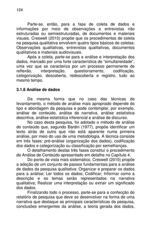 124
Parte-se, então, para a fase de coleta de dados e
informações por meio de observações e entrevistas não
estruturadas ou semiestruturadas, de documentos e materiais
visuais. Creswell (2010) propõe que os procedimentos de coleta
na pesquisa qualitativa envolvem quatro tipos básicos de coletas:
Observações qualitativas, entrevistas qualitativas, documentos
qualitativos e materiais audiovisuais.
Após a coleta, parte-se para a análise e interpretação dos
dados, marcado por uma forte característica de “simultaneidade”,
uma vez que se caracteriza por um processo permanente de
reflexão, interpretação, questionamento, codificação,
categorização, descoberta, redescoberta e registro, tudo ao
mesmo tempo.
3.1.8 Análise de dados
Da mesma forma que no caso das técnicas de
levantamento, o método de análise mais apropriado depende do
tipo e abordagem da pesquisa e pode contemplar, por exemplo,
análise de conteúdo, análise de narrativa, análise estatística
descritiva, análise estatística inferencial e análise de discurso.
No caso desta pesquisa, foi adotado o método de análise
de conteúdo que, segundo Bardin (1977), propõe identificar um
texto atrás de outro que não está aparente numa primeira
análise, por meio do uso de uma metodologia. A técnica consiste
em três fases: pré-análise (organização dos dados), codificação
dos dados e categorização ou classificação por semelhanças.
O detalhamento destas três fases constitui o procedimento
de Análise de Conteúdo apresentado em detalhe no Capítulo 4.
Do ponto de vista mais sistemático, Creswell (2010) propõe
a adoção de um conjunto de passos fundamentais para a análise
de dados da pesquisa qualitativa: Organizar e preparar os dados
para a análise; Ler todos os dados; Codificar; Informar como a
descrição e os temas serão representados na narrativa
qualitativa; Realizar uma interpretação ou extrair um significado
dos dados.
Finalizando todo o processo, parte-se para a confecção do
relatório de pesquisa que deve se desenvolver na forma de uma
narrativa que destaque as principais características da pesquisa,
conclusões emergentes da análise, a teoria gerada dos dados,
 