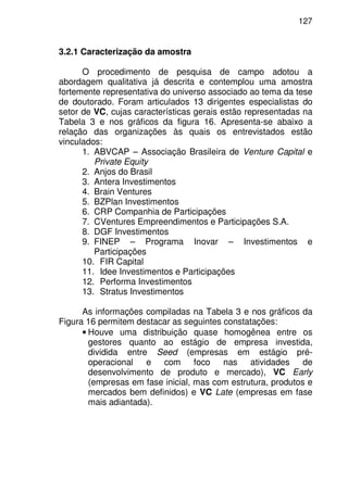127
3.2.1 Caracterização da amostra
O procedimento de pesquisa de campo adotou a
abordagem qualitativa já descrita e contemplou uma amostra
fortemente representativa do universo associado ao tema da tese
de doutorado. Foram articulados 13 dirigentes especialistas do
setor de VC, cujas características gerais estão representadas na
Tabela 3 e nos gráficos da figura 16. Apresenta-se abaixo a
relação das organizações às quais os entrevistados estão
vinculados:
1. ABVCAP – Associação Brasileira de Venture Capital e
Private Equity
2. Anjos do Brasil
3. Antera Investimentos
4. Brain Ventures
5. BZPlan Investimentos
6. CRP Companhia de Participações
7. CVentures Empreendimentos e Participações S.A.
8. DGF Investimentos
9. FINEP – Programa Inovar – Investimentos e
Participações
10. FIR Capital
11. Idee Investimentos e Participações
12. Performa Investimentos
13. Stratus Investimentos
As informações compiladas na Tabela 3 e nos gráficos da
Figura 16 permitem destacar as seguintes constatações:
• Houve uma distribuição quase homogênea entre os
gestores quanto ao estágio de empresa investida,
dividida entre Seed (empresas em estágio pré-
operacional e com foco nas atividades de
desenvolvimento de produto e mercado), VC Early
(empresas em fase inicial, mas com estrutura, produtos e
mercados bem definidos) e VC Late (empresas em fase
mais adiantada).
 