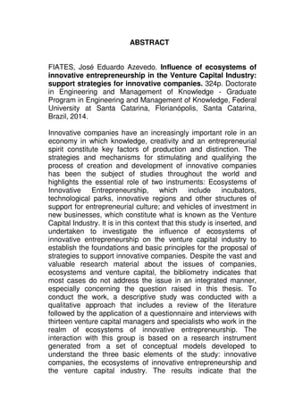 11
ABSTRACT
FIATES, José Eduardo Azevedo. Influence of ecosystems of
innovative entrepreneurship in the Venture Capital Industry:
support strategies for innovative companies. 324p. Doctorate
in Engineering and Management of Knowledge - Graduate
Program in Engineering and Management of Knowledge, Federal
University at Santa Catarina, Florianópolis, Santa Catarina,
Brazil, 2014.
Innovative companies have an increasingly important role in an
economy in which knowledge, creativity and an entrepreneurial
spirit constitute key factors of production and distinction. The
strategies and mechanisms for stimulating and qualifying the
process of creation and development of innovative companies
has been the subject of studies throughout the world and
highlights the essential role of two instruments: Ecosystems of
Innovative Entrepreneurship, which include incubators,
technological parks, innovative regions and other structures of
support for entrepreneurial culture; and vehicles of investment in
new businesses, which constitute what is known as the Venture
Capital Industry. It is in this context that this study is inserted, and
undertaken to investigate the influence of ecosystems of
innovative entrepreneurship on the venture capital industry to
establish the foundations and basic principles for the proposal of
strategies to support innovative companies. Despite the vast and
valuable research material about the issues of companies,
ecosystems and venture capital, the bibliometry indicates that
most cases do not address the issue in an integrated manner,
especially concerning the question raised in this thesis. To
conduct the work, a descriptive study was conducted with a
qualitative approach that includes a review of the literature
followed by the application of a questionnaire and interviews with
thirteen venture capital managers and specialists who work in the
realm of ecosystems of innovative entrepreneurship. The
interaction with this group is based on a research instrument
generated from a set of conceptual models developed to
understand the three basic elements of the study: innovative
companies, the ecosystems of innovative entrepreneurship and
the venture capital industry. The results indicate that the
 