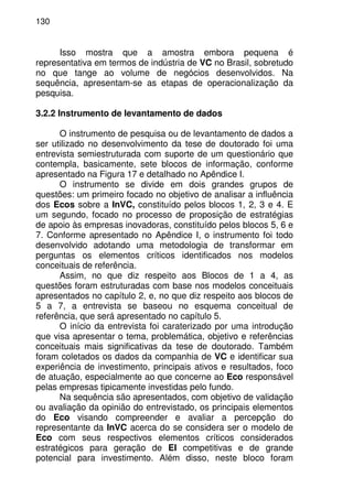130
Isso mostra que a amostra embora pequena é
representativa em termos de indústria de VC no Brasil, sobretudo
no que tange ao volume de negócios desenvolvidos. Na
sequência, apresentam-se as etapas de operacionalização da
pesquisa.
3.2.2 Instrumento de levantamento de dados
O instrumento de pesquisa ou de levantamento de dados a
ser utilizado no desenvolvimento da tese de doutorado foi uma
entrevista semiestruturada com suporte de um questionário que
contempla, basicamente, sete blocos de informação, conforme
apresentado na Figura 17 e detalhado no Apêndice I.
O instrumento se divide em dois grandes grupos de
questões: um primeiro focado no objetivo de analisar a influência
dos Ecos sobre a InVC, constituído pelos blocos 1, 2, 3 e 4. E
um segundo, focado no processo de proposição de estratégias
de apoio às empresas inovadoras, constituído pelos blocos 5, 6 e
7. Conforme apresentado no Apêndice I, o instrumento foi todo
desenvolvido adotando uma metodologia de transformar em
perguntas os elementos críticos identificados nos modelos
conceituais de referência.
Assim, no que diz respeito aos Blocos de 1 a 4, as
questões foram estruturadas com base nos modelos conceituais
apresentados no capítulo 2, e, no que diz respeito aos blocos de
5 a 7, a entrevista se baseou no esquema conceitual de
referência, que será apresentado no capítulo 5.
O início da entrevista foi caraterizado por uma introdução
que visa apresentar o tema, problemática, objetivo e referências
conceituais mais significativas da tese de doutorado. Também
foram coletados os dados da companhia de VC e identificar sua
experiência de investimento, principais ativos e resultados, foco
de atuação, especialmente ao que concerne ao Eco responsável
pelas empresas tipicamente investidas pelo fundo.
Na sequência são apresentados, com objetivo de validação
ou avaliação da opinião do entrevistado, os principais elementos
do Eco visando compreender e avaliar a percepção do
representante da InVC acerca do se considera ser o modelo de
Eco com seus respectivos elementos críticos considerados
estratégicos para geração de EI competitivas e de grande
potencial para investimento. Além disso, neste bloco foram
 