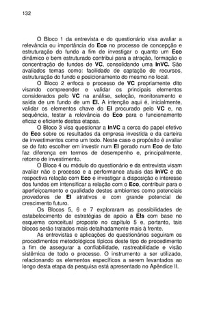132
O Bloco 1 da entrevista e do questionário visa avaliar a
relevância ou importância do Eco no processo de concepção e
estruturação do fundo a fim de investigar o quanto um Eco
dinâmico e bem estruturado contribui para a atração, formação e
concentração de fundos de VC, consolidando uma InVC. São
avaliados temas como: facilidade de captação de recursos,
estruturação do fundo e posicionamento do mesmo no local.
O Bloco 2 enfoca o processo de VC propriamente dito
visando compreender e validar os principais elementos
considerados pelo VC na análise, seleção, monitoramento e
saída de um fundo de um EI. A intenção aqui é, inicialmente,
validar os elementos chave do EI procurado pelo VC e, na
sequência, testar a relevância do Eco para o funcionamento
eficaz e eficiente destas etapas.
O Bloco 3 visa questionar a InVC a cerca do papel efetivo
do Eco sobre os resultados da empresa investida e da carteira
de investimentos como um todo. Neste caso o propósito é avaliar
se de fato escolher em investir num EI gerado num Eco de fato
faz diferença em termos de desempenho e, principalmente,
retorno de investimento.
O Bloco 4 ou módulo do questionário e da entrevista visam
avaliar não o processo e a performance atuais das InVC e da
respectiva relação com Eco e investigar a disposição e interesse
dos fundos em intensificar a relação com o Eco, contribuir para o
aperfeiçoamento e qualidade destes ambientes como potenciais
provedores de EI atrativos e com grande potencial de
crescimento futuro.
Os Blocos 5, 6 e 7 exploraram as possibilidades de
estabelecimento de estratégias de apoio a EIs com base no
esquema conceitual proposto no capítulo 5 e, portanto, tais
blocos serão tratados mais detalhadamente mais à frente.
As entrevistas e aplicações de questionários seguiram os
procedimentos metodológicos típicos deste tipo de procedimento
a fim de assegurar a confiabilidade, rastreabilidade e visão
sistêmica de todo o processo. O instrumento a ser utilizado,
relacionando os elementos específicos a serem levantados ao
longo desta etapa da pesquisa está apresentado no Apêndice II.
 