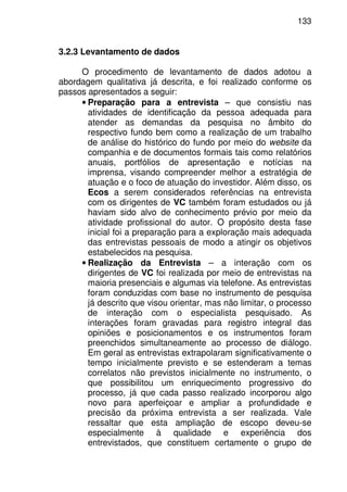 133
3.2.3 Levantamento de dados
O procedimento de levantamento de dados adotou a
abordagem qualitativa já descrita, e foi realizado conforme os
passos apresentados a seguir:
• Preparação para a entrevista – que consistiu nas
atividades de identificação da pessoa adequada para
atender as demandas da pesquisa no âmbito do
respectivo fundo bem como a realização de um trabalho
de análise do histórico do fundo por meio do website da
companhia e de documentos formais tais como relatórios
anuais, portfólios de apresentação e notícias na
imprensa, visando compreender melhor a estratégia de
atuação e o foco de atuação do investidor. Além disso, os
Ecos a serem considerados referências na entrevista
com os dirigentes de VC também foram estudados ou já
haviam sido alvo de conhecimento prévio por meio da
atividade profissional do autor. O propósito desta fase
inicial foi a preparação para a exploração mais adequada
das entrevistas pessoais de modo a atingir os objetivos
estabelecidos na pesquisa.
• Realização da Entrevista – a interação com os
dirigentes de VC foi realizada por meio de entrevistas na
maioria presenciais e algumas via telefone. As entrevistas
foram conduzidas com base no instrumento de pesquisa
já descrito que visou orientar, mas não limitar, o processo
de interação com o especialista pesquisado. As
interações foram gravadas para registro integral das
opiniões e posicionamentos e os instrumentos foram
preenchidos simultaneamente ao processo de diálogo.
Em geral as entrevistas extrapolaram significativamente o
tempo inicialmente previsto e se estenderam a temas
correlatos não previstos inicialmente no instrumento, o
que possibilitou um enriquecimento progressivo do
processo, já que cada passo realizado incorporou algo
novo para aperfeiçoar e ampliar a profundidade e
precisão da próxima entrevista a ser realizada. Vale
ressaltar que esta ampliação de escopo deveu-se
especialmente à qualidade e experiência dos
entrevistados, que constituem certamente o grupo de
 