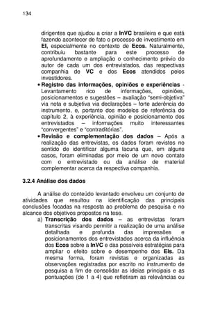 134
dirigentes que ajudou a criar a InVC brasileira e que está
fazendo acontecer de fato o processo de investimento em
EI, especialmente no contexto de Ecos. Naturalmente,
contribuiu bastante para este processo de
aprofundamento e ampliação o conhecimento prévio do
autor de cada um dos entrevistados, das respectivas
companhia de VC e dos Ecos atendidos pelos
investidores.
• Registro das informações, opiniões e experiências -
Levantamento rico de informações, opiniões,
posicionamentos e sugestões – avaliação “semi-objetiva”
via nota e subjetiva via declarações – forte aderência do
instrumento, e, portanto dos modelos de referência do
capítulo 2, à experiência, opinião e posicionamento dos
entrevistados – informações muito interessantes
“convergentes” e “contraditórias”.
• Revisão e complementação dos dados – Após a
realização das entrevistas, os dados foram revistos no
sentido de identificar alguma lacuna que, em alguns
casos, foram eliminadas por meio de um novo contato
com o entrevistado ou da análise de material
complementar acerca da respectiva companhia.
3.2.4 Análise dos dados
A análise do conteúdo levantado envolveu um conjunto de
atividades que resultou na identificação das principais
conclusões focadas na resposta ao problema de pesquisa e no
alcance dos objetivos propostos na tese.
a) Transcrição dos dados – as entrevistas foram
transcritas visando permitir a realização de uma análise
detalhada e profunda das impressões e
posicionamentos dos entrevistados acerca da influência
dos Ecos sobre a InVC e das possíveis estratégias para
ampliar o efeito sobre o desempenho dos EIs. Da
mesma forma, foram revistas e organizadas as
observações registradas por escrito no instrumento de
pesquisa a fim de consolidar as ideias principais e as
pontuações (de 1 a 4) que refletiram as relevâncias ou
 