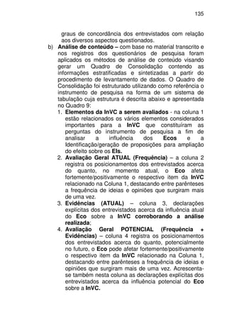135
graus de concordância dos entrevistados com relação
aos diversos aspectos questionados.
b) Análise de conteúdo – com base no material transcrito e
nos registros dos questionários de pesquisa foram
aplicados os métodos de análise de conteúdo visando
gerar um Quadro de Consolidação contendo as
informações estratificadas e sintetizadas a partir do
procedimento de levantamento de dados. O Quadro de
Consolidação foi estruturado utilizando como referência o
instrumento de pesquisa na forma de um sistema de
tabulação cuja estrutura é descrita abaixo e apresentada
no Quadro 9:
1. Elementos da InVC a serem avaliados - na coluna 1
estão relacionados os vários elementos considerados
importantes para a InVC que constituíram as
perguntas do instrumento de pesquisa a fim de
analisar a influência dos Ecos e a
Identificação/geração de proposições para ampliação
do efeito sobre os EIs.
2. Avaliação Geral ATUAL (Frequência) – a coluna 2
registra os posicionamentos dos entrevistados acerca
do quanto, no momento atual, o Eco afeta
fortemente/positivamente o respectivo item da InVC
relacionado na Coluna 1, destacando entre parênteses
a frequência de ideias e opiniões que surgiram mais
de uma vez.
3. Evidências (ATUAL) – coluna 3, declarações
explícitas dos entrevistados acerca da influência atual
do Eco sobre a InVC corroborando a análise
realizada;
4. Avaliação Geral POTENCIAL (Frequência +
Evidências) – coluna 4 registra os posicionamentos
dos entrevistados acerca do quanto, potencialmente
no futuro, o Eco pode afetar fortemente/positivamente
o respectivo item da InVC relacionado na Coluna 1,
destacando entre parênteses a frequência de ideias e
opiniões que surgiram mais de uma vez. Acrescenta-
se também nesta coluna as declarações explícitas dos
entrevistados acerca da influência potencial do Eco
sobre a InVC.
 