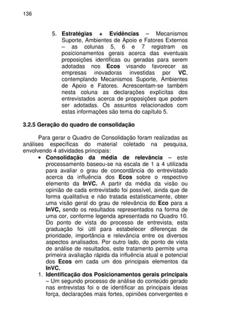 136
5. Estratégias + Evidências – Mecanismos
Suporte, Ambientes de Apoio e Fatores Externos
– as colunas 5, 6 e 7 registram os
posicionamentos gerais acerca das eventuais
proposições identificas ou geradas para serem
adotadas nos Ecos visando favorecer as
empresas inovadoras investidas por VC,
contemplando Mecanismos Suporte, Ambientes
de Apoio e Fatores. Acrescentam-se também
nesta coluna as declarações explícitas dos
entrevistados acerca de proposições que podem
ser adotadas. Os assuntos relacionados com
estas informações são tema do capítulo 5.
3.2.5 Geração do quadro de consolidação
Para gerar o Quadro de Consolidação foram realizadas as
análises específicas do material coletado na pesquisa,
envolvendo 4 atividades principais:
• Consolidação da média de relevância – este
processamento baseou-se na escala de 1 a 4 utilizada
para avaliar o grau de concordância do entrevistado
acerca da influência dos Ecos sobre o respectivo
elemento da InVC. A partir da média da visão ou
opinião de cada entrevistado foi possível, ainda que de
forma qualitativa e não tratada estatisticamente, obter
uma visão geral do grau de relevância do Eco para a
InVC, sendo os resultados representados na forma de
uma cor, conforme legenda apresentada no Quadro 10.
Do ponto de vista do processo de entrevista, esta
graduação foi útil para estabelecer diferenças de
prioridade, importância e relevância entre os diversos
aspectos analisados. Por outro lado, do ponto de vista
de análise de resultados, este tratamento permite uma
primeira avaliação rápida da influência atual e potencial
dos Ecos em cada um dos principais elementos da
InVC.
1. Identificação dos Posicionamentos gerais principais
– Um segundo processo de análise do conteúdo gerado
nas entrevistas foi o de identificar as principais ideias
força, declarações mais fortes, opiniões convergentes e
 