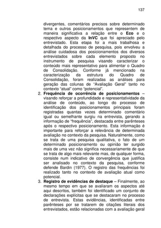 137
divergentes, comentários precisos sobre determinado
tema e outros posicionamentos que representem de
maneira significativa a relação entre o Eco e o
respectivo aspecto da InVC que foi apreciado pelo
entrevistado. Esta etapa foi a mais trabalhosa e
detalhada do processo de pesquisa, pois envolveu a
análise cuidadosa dos posicionamentos dos diversos
entrevistados sobre cada elemento proposto no
instrumento de pesquisa visando caracterizar o
conteúdo mais representativo para alimentar o Quadro
de Consolidação. Conforme já mencionado na
caracterização da estrutura do Quadro de
Consolidação, foram realizadas as análises para
geração das colunas de “Avaliação Geral” tanto no
contexto “atual” como “potencial”.
2. Frequência de ocorrência de posicionamentos –
visando reforçar a profundidade e representatividade da
análise de conteúdo, ao longo do processo de
identificação dos posicionamentos principais foram
registradas quantas vezes determinado comentário
igual ou semelhante surgiu na entrevista, gerando a
informação de “frequência”, destacada entre parênteses
após o respectivo posicionamento. Esta informação é
importante para reforçar a relevância de determinada
avaliação no contexto da pesquisa. Naturalmente, como
se trata de uma pesquisa qualitativa, o fato de um
determinado posicionamento ou opinião ter surgido
mais de uma vez não significa necessariamente de que
se trata de algo mais relevante mas, de qualquer forma,
consiste num indicativo de convergência que justifica
ser analisado no contexto da pesquisa, conforme
defende Bardin (1977). O registro das frequências foi
realizado tanto no contexto de avaliação atual como
potencial.
3. Registro de evidências de destaque – Finalmente, ao
mesmo tempo em que se avaliaram os aspectos até
aqui descritos, também foi identificado um conjunto de
declarações explícitas que se destacaram no processo
de entrevista. Estas evidências, identificadas entre
parênteses por se tratarem de citações literais dos
entrevistados, estão relacionadas com a avaliação geral
 