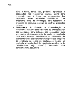 138
atual e futura, tendo sido, portanto, registradas e
destacadas nas respectivas colunas. Como será
observado mais à frente na apresentação dos
resultados, estas evidências constituíram uma
importante fonte de informação para responder o
problema de pesquisa e atingir os objetivos propostos
na tese.
4. Fechamento do Quadro de Consolidação –
Finalmente, realizado todo o trabalho de avaliação geral
dos conteúdos para extração das conclusões mais
importantes, dimensionamento da média de relevância
para cada relação, identificação da frequência de
aparecimento de posicionamentos específicos e registro
de evidência na forma de declarações literais, foi
realizado o trabalho final de compilação do Quadro de
Consolidação, cujo conteúdo detalhado será
apresentado na sequência.
 