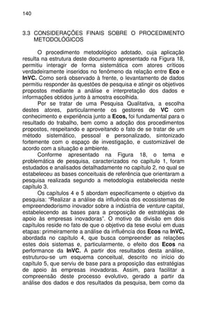 140
3.3 CONSIDERAÇÕES FINAIS SOBRE O PROCEDIMENTO
METODOLÓGICOS
O procedimento metodológico adotado, cuja aplicação
resulta na estrutura deste documento apresentado na Figura 18,
permitiu interagir de forma sistemática com atores críticos
verdadeiramente inseridos no fenômeno da relação entre Eco e
InVC. Como será observado à frente, o levantamento de dados
permitiu responder às questões de pesquisa e atingir os objetivos
propostos mediante a análise e interpretação dos dados e
informações obtidos junto à amostra escolhida.
Por se tratar de uma Pesquisa Qualitativa, a escolha
destes atores, particularmente os gestores de VC com
conhecimento e experiência junto a Ecos, foi fundamental para o
resultado do trabalho, bem como a adoção dos procedimentos
propostos, respeitando e aproveitando o fato de se tratar de um
método sistemático, pessoal e personalizado, sintonizado
fortemente com o espaço de investigação, e customizável de
acordo com a situação e ambiente.
Conforme apresentado na Figura 18, o tema e
problemática de pesquisa, caracterizados no capítulo 1, foram
estudados e analisados detalhadamente no capítulo 2, no qual se
estabeleceu as bases conceituais de referência que orientaram a
pesquisa realizada segundo a metodologia estabelecida neste
capítulo 3.
Os capítulos 4 e 5 abordam especificamente o objetivo da
pesquisa: “Realizar a análise da influência dos ecossistemas de
empreendedorismo inovador sobre a indústria de venture capital,
estabelecendo as bases para a proposição de estratégias de
apoio às empresas inovadoras”. O motivo da divisão em dois
capítulos reside no fato de que o objetivo da tese evolui em duas
etapas: primeiramente a análise da influência dos Ecos na InVC,
abordada no capítulo 4, que busca compreender as relações
estes dois sistemas e, particularmente, o efeito dos Ecos na
performance da InVC. A partir dos resultados desta análise,
estruturou-se um esquema conceitual, descrito no início do
capítulo 5, que serviu de base para a proposição das estratégias
de apoio às empresas inovadoras. Assim, para facilitar a
compreensão deste processo evolutivo, gerado a partir da
análise dos dados e dos resultados da pesquisa, bem como da
 