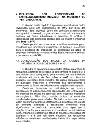 143
4 INFLUÊNCIA DOS ECOSSISTEMAS DE
EMPREENDEDORISMO INOVADOR NA INDÚSTRIA DE
VENTURE CAPITAL
O objetivo deste capítulo é apresentar e analisar os dados
levantados junto aos especialistas da InVC por meio das
entrevistas. Este processo gerou um conteúdo extremamente
rico, que foi processado, organizado e consolidado na forma de
quadros, os quais subsidiaram o processo de análise e
identificação dos elementos críticos para se avaliar a influência
dos Ecos na InVC.
Como poderá ser observado, a análise realizada gerou
resultados que permitiram estabelecer as bases e referências
para o processo de proposição de estratégias de apoio às
empresas inovadoras no contexto dos Ecos, visando maximizar
a performance da InVC.
4.1 CONSOLIDAÇÃO DOS DADOS DA ANÁLISE DA
INFLUÊNCIA DOS ECOS SOBRE A INVC
O Quadro 10 apresenta os resultados globais da análise de
relevância, adotando-se a escala já apresentada no capítulo 3, e
que indicam uma configuração geral variando de uma influência
moderada até plena do Eco sobre a InVC em diferentes
aspectos relevantes desta indústria. Os dados complementares
de avaliação, frequência e evidências são apresentados e
comentados de forma mais detalhada na sequência do capítulo.
Conforme destacado na metodologia, os quadros
apresentam os posicionamentos identificados nas entrevistas e
no processo de análise de conteúdo, com respectiva frequência
de surgimento. Além disso, também indicam as evidências
manifestadas pelos entrevistados. Os textos após cada quadro
visam aprofundar a análise, destacando a ideia força em relação
ao elemento analisado e ressaltando evidências mais
significativas, as quais são destacadas entre aspas sem a
citação do autor para preservar a privacidade do entrevistado.
Aliás, importante ressaltar que todas as citações entre aspas nos
capítulos 4 e 5 que não forem seguidos das respectivas
referências constituem manifestações literais dos especialistas
entrevistados.
 