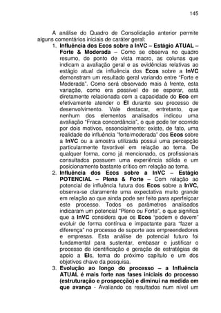 145
A análise do Quadro de Consolidação anterior permite
alguns comentários iniciais de caráter geral:
1. Influência dos Ecos sobre a InVC – Estágio ATUAL –
Forte & Moderada – Como se observa no quadro
resumo, do ponto de vista macro, as colunas que
indicam a avaliação geral e as evidências relativas ao
estágio atual da influência dos Ecos sobre a InVC
demonstram um resultado geral variando entre “Forte e
Moderada”. Como será observado mais à frente, esta
variação, como era possível de se esperar, está
diretamente relacionada com a capacidade do Eco em
efetivamente atender o EI durante seu processo de
desenvolvimento. Vale destacar, entretanto, que
nenhum dos elementos analisados indicou uma
avaliação “Fraca concordância”, o que pode ter ocorrido
por dois motivos, essencialmente: existe, de fato, uma
realidade de influência ”forte/moderada” dos Ecos sobre
a InVC ou a amostra utilizada possui uma percepção
particularmente favorável em relação ao tema. De
qualquer forma, como já mencionado, os profissionais
consultados possuem uma experiência sólida e um
posicionamento bastante crítico em relação ao tema.
2. Influência dos Ecos sobre a InVC – Estágio
POTENCIAL – Plena & Forte – Com relação ao
potencial de influência futura dos Ecos sobre a InVC,
observa-se claramente uma expectativa muito grande
em relação ao que ainda pode ser feito para aperfeiçoar
este processo. Todos os parâmetros analisados
indicaram um potencial “Pleno ou Forte”, o que significa
que a InVC considera que os Ecos “podem e devem”
evoluir de forma contínua e impactante para “fazer a
diferença” no processo de suporte aos empreendedores
e empresas. Esta análise de potencial futuro foi
fundamental para sustentar, embasar e justificar o
processo de identificação e geração de estratégias de
apoio a EIs, tema do próximo capítulo e um dos
objetivos chave da pesquisa.
3. Evolução ao longo do processo – a Influência
ATUAL é mais forte nas fases iniciais do processo
(estruturação e prospecção) e diminui na medida em
que avança - Avaliando os resultados num nível um
 